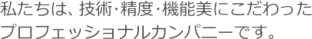 私たちは、技術・制度・機能美にこだわったプロフェッショナルカンパニーです。